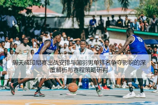 周天成印尼赛出战安排与国羽男单排名争夺影响的深度解析与赛程策略研判